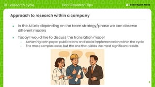 9
Approach to research within a company
● In the AI Lab, depending on the team strategy/phase we can observe
different models
● Today I would like to discuss the translation model
○ Achieving both paper publications and social implementation within the cycle
○ The most complex case, but the one that yields the most significant results
01 Research cycle Non-Research Tips
 