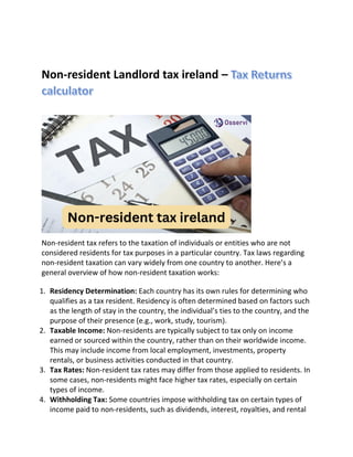 Non-resident Landlord tax ireland –
Non-resident tax refers to the taxation of individuals or entities who are not
considered residents for tax purposes in a particular country. Tax laws regarding
non-resident taxation can vary widely from one country to another. Here’s a
general overview of how non-resident taxation works:
1. Residency Determination: Each country has its own rules for determining who
qualifies as a tax resident. Residency is often determined based on factors such
as the length of stay in the country, the individual’s ties to the country, and the
purpose of their presence (e.g., work, study, tourism).
2. Taxable Income: Non-residents are typically subject to tax only on income
earned or sourced within the country, rather than on their worldwide income.
This may include income from local employment, investments, property
rentals, or business activities conducted in that country.
3. Tax Rates: Non-resident tax rates may differ from those applied to residents. In
some cases, non-residents might face higher tax rates, especially on certain
types of income.
4. Withholding Tax: Some countries impose withholding tax on certain types of
income paid to non-residents, such as dividends, interest, royalties, and rental
 