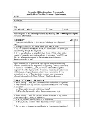 Streamlined Filing Compliance Procedures for
                  Non-Resident, Non-Filer Taxpayers Questionnaire
NAME

ADDRESS


TIN
TAX YEARS         YEAR:                        YEAR:                  YEAR:

Please respond to the following questions by checking YES or NO or providing the
requested information.

ELIGIBILTY                                                                    YES   NO
1. Have you resided in the U.S. for any period of time since January 1,
2009?
2. Have you filed a U.S. tax return for tax year 2009 or later?
3. Do you owe more than $1,500 in U.S. tax on any of the tax returns you
are submitting through this program?
4. If you are submitting an amended return (Form 1040X) solely for the
purpose of requesting a retroactive deferral of income on Form 8891, are
there any adjustments reported on the amended return to income,
deductions, credits or tax?

If you answered yes to questions 1, 2 (except for taxpayers submitting
amended returns solely for the purpose of requesting a retroactive deferral
of income on Form 8891), 3, or 4, any returns submitted through this
program will not be eligible for the streamlined processing procedures and
will be treated as high risk returns subject to an examination. If your
answer is yes to any of these questions, you may want to consider a
submission through the Offshore Voluntary Disclosure Program.

FINANCIAL ACCOUNTS/ENTITIES
5. Since January 1, 2006, have you had a financial interest in or signature
or other authority over any financial accounts located outside your country
of residence?
    a. If yes, are the accounts held in your name?
    b. If yes, list the countries where the accounts were/are held.

6. Since January 1, 2006, did you have a financial interest in any entities
located outside your country of residence?
   a. If yes, do these entities control U.S. investments?
   b. If yes, list the countries where the entities were/are located.

7. Do you have a retirement account located in your country of residence?
 