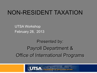 NON-RESIDENT TAXATION

  UTSA Workshop
  February 28, 2013

              Presented by:
       Payroll Department &
  Office of International Programs
 