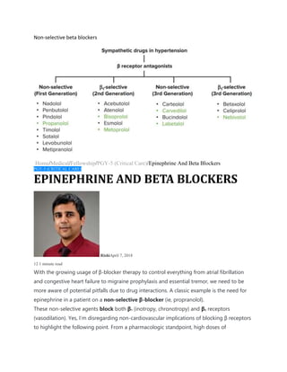 Non-selective beta blockers
Home/Medical/Fellowship/PGY-5 (Critical Care)/Epinephrine And Beta Blockers
PGY-5 (CRITICAL CARE)
EPINEPHRINE AND BETA BLOCKERS
RishiApril 7, 2018
12 1 minute read
With the growing usage of β-blocker therapy to control everything from atrial fibrillation
and congestive heart failure to migraine prophylaxis and essential tremor, we need to be
more aware of potential pitfalls due to drug interactions. A classic example is the need for
epinephrine in a patient on a non-selective β-blocker (ie, propranolol).
These non-selective agents block both β1 (inotropy, chronotropy) and β2 receptors
(vasodilation). Yes, I’m disregarding non-cardiovascular implications of blocking β receptors
to highlight the following point. From a pharmacologic standpoint, high doses of
 