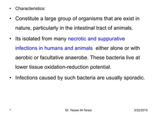 3/22/2015Dr. Yasser Al-Tarazi2
• Characteristics:
• Constitute a large group of organisms that are exist in
nature, particularly in the intestinal tract of animals.
• Its isolated from many necrotic and suppurative
infections in humans and animals either alone or with
aerobic or facultative anaerobe. These bacteria live at
lower tissue oxidation-reduction potential.
• Infections caused by such bacteria are usually sporadic.
 