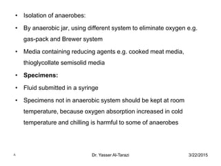 3/22/2015Dr. Yasser Al-Tarazi8
• Isolation of anaerobes:
• By anaerobic jar, using different system to eliminate oxygen e.g.
gas-pack and Brewer system
• Media containing reducing agents e.g. cooked meat media,
thioglycollate semisolid media
• Specimens:
• Fluid submitted in a syringe
• Specimens not in anaerobic system should be kept at room
temperature, because oxygen absorption increased in cold
temperature and chilling is harmful to some of anaerobes
 