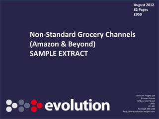 August 2012
                                                  82 Pages
                                                  £950




Non-Standard Grocery Channels
(Amazon & Beyond)
SAMPLE EXTRACT




                                                   Evolution Insights Ltd
                                                         Prospect House
                                                     32 Sovereign Street
                                                                    Leeds
                                                                  LS1 4BJ
                                                     Tel: 0113 389 1038
                                       http://www.evolution-insights.com
          www.evolution-insights.com                                  1
 
