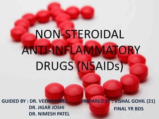 NON-STEROIDAL
ANTI-INFLAMMATORY
DRUGS (NSAIDs)
PREPARED BY : VISHAL GOHIL (21)
FINAL YR BDS
GUIDED BY : DR. VEENA PATEL
DR. JIGAR JOSHI
DR. NIMESH PATEL
 