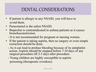 DENTAL CONSIDERATIONS
• If patient is allergic to any NSAID, you will have to
avoid them.
• Paracetamol is the safest NSAID.
• Ibuprofen is contraindicated in asthma patients as it causes
bronchoconstriction.
- It is not recommended for pregnant or nursing women.
• If the patient is taking aspirin, then no surgery or even simple
extraction should be done.
- As it can lead to profuse bleeding because of its antiplatlet-
action. Aspirin should be stopped before 7-10 days of any
surgical procedure till 2-3 days after procedure.
- Young children are highly susceptible to aspirin
poisoning (therapeutic overdose).
VISHAL GOHIL
 