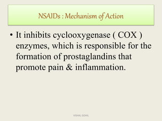 • It inhibits cyclooxygenase ( COX )
enzymes, which is responsible for the
formation of prostaglandins that
promote pain & inflammation.
NSAIDs : Mechanism of Action
VISHAL GOHIL
 
