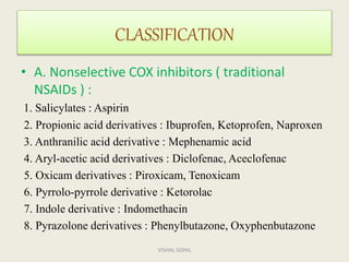 CLASSIFICATION
• A. Nonselective COX inhibitors ( traditional
NSAIDs ) :
1. Salicylates : Aspirin
2. Propionic acid derivatives : Ibuprofen, Ketoprofen, Naproxen
3. Anthranilic acid derivative : Mephenamic acid
4. Aryl-acetic acid derivatives : Diclofenac, Aceclofenac
5. Oxicam derivatives : Piroxicam, Tenoxicam
6. Pyrrolo-pyrrole derivative : Ketorolac
7. Indole derivative : Indomethacin
8. Pyrazolone derivatives : Phenylbutazone, Oxyphenbutazone
VISHAL GOHIL
 