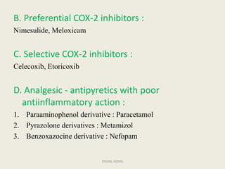 B. Preferential COX-2 inhibitors :
Nimesulide, Meloxicam
C. Selective COX-2 inhibitors :
Celecoxib, Etoricoxib
D. Analgesic - antipyretics with poor
antiinflammatory action :
1. Paraaminophenol derivative : Paracetamol
2. Pyrazolone derivatives : Metamizol
3. Benzoxazocine derivative : Nefopam
VISHAL GOHIL
 