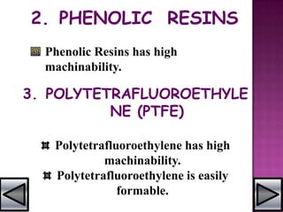 2. PHENOLIC RESINS
Phenolic Resins has high
machinability.
3. POLYTETRAFLUOROETHYLE
NE (PTFE)
Polytetrafluoroethylene has high
machinability.
Polytetrafluoroethylene is easily
formable.
 