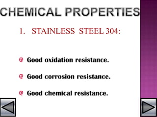 1. STAINLESS STEEL 304:
Good oxidation resistance.
Good corrosion resistance.
Good chemical resistance.
 
