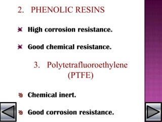 2. PHENOLIC RESINS
High corrosion resistance.
Good chemical resistance.
3. Polytetrafluoroethylene
(PTFE)
Chemical inert.
Good corrosion resistance.
 
