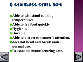 1) STAINLESS STEEL 304:
Able to withstand cooking
temperatures.
Able to fry food quickly.
Hygienic.
Durable.
Able to attract consumer’s attention.
does not bend and break under
normal use.
Reasonable manufacturing cost.
 