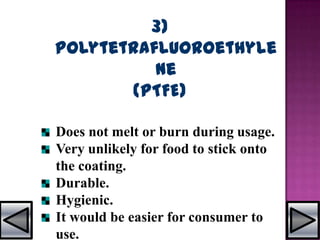 3)
Polytetrafluoroethyle
ne
(PTFE)
Does not melt or burn during usage.
Very unlikely for food to stick onto
the coating.
Durable.
Hygienic.
It would be easier for consumer to
use.
 