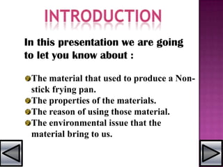 In this presentation we are going
to let you know about :
The material that used to produce a Non-
stick frying pan.
The properties of the materials.
The reason of using those material.
The environmental issue that the
material bring to us.
 