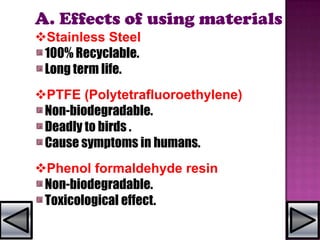 A. Effects of using materials
Stainless Steel
100% Recyclable.
Long term life.
PTFE (Polytetrafluoroethylene)
Non-biodegradable.
Deadly to birds .
Cause symptoms in humans.
Phenol formaldehyde resin
Non-biodegradable.
Toxicological effect.
 