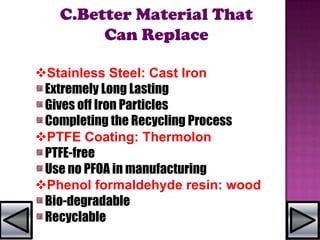 C.Better Material That
Can Replace
Stainless Steel: Cast Iron
Extremely Long Lasting
Gives off Iron Particles
Completing the Recycling Process
PTFE Coating: Thermolon
PTFE-free
Use no PFOA in manufacturing
Phenol formaldehyde resin: wood
Bio-degradable
Recyclable
 