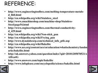 REFERENCE:
• http://www.engineeringtoolbox.com/melting-temperature-metals-
d_860.html
• http://en.wikipedia.org/wiki/Stainless_steel
• http://www.emachineshop.com/machine-shop/Stainless-
Steel/page54.html
• http://www.engineeringtoolbox.com/thermal-conductivity-
d_429.html
• http://en.wikipedia.org/wiki/Non-stick_pan
• http://en.wikipedia.org/wiki/Frying_pan
• http://www.dynalabcorp.com/technical_info_ptfe.asp
• http://en.wikipedia.org/wiki/Bakelite
• http://www.acs.org/content/acs/en/education/whatischemistry/landm
arks/bakelite.html
• http://uk.answers.yahoo.com/question/index?qid=20101205070521A
AHxa4G
• http://www.answers.com/topic/bakelite
• http://www.infoplease.com/encyclopedia/science/bakelite.html
 