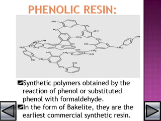 Synthetic polymers obtained by the
reaction of phenol or substituted
phenol with formaldehyde.
In the form of Bakelite, they are the
earliest commercial synthetic resin.
 