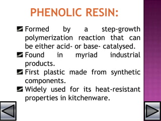 Formed by a step-growth
polymerization reaction that can
be either acid- or base- catalysed.
Found in myriad industrial
products.
First plastic made from synthetic
components.
Widely used for its heat-resistant
properties in kitchenware.
 
