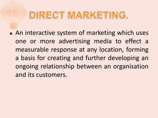 DIRECT MARKETING.An interactive system of marketing which uses one or more advertising media to effect a measurable response at any location, forming a basis for creating and further developing an ongoing relationship between an organisation and its customers.