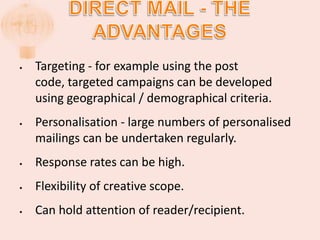 Direct mail - the advantagesTargeting - for example using the post code, targeted campaigns can be developed using geographical / demographical criteria.