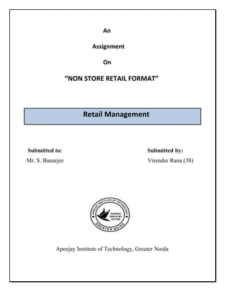       An ,[object Object],                                            Assignment ,[object Object],       On ,[object Object],                       “NON STORE RETAIL FORMAT”,[object Object],                               Retail Management,[object Object], Submitted to:                                                          Submitted by:,[object Object],Mr. S. Banarjee                                                         Virender Rana (38),[object Object],                                                                                   ,[object Object],                                                                                   ,[object Object],                                              ,[object Object],                                           ,[object Object],                    Apeejay Institute of Technology, Greater Noida,[object Object],List of contents:,[object Object],[object Object]