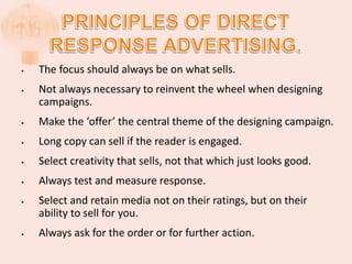 • The focus should always be on what sells.
• Not always necessary to reinvent the wheel when designing
campaigns.
• Make the ‘offer’ the central theme of the designing campaign.
• Long copy can sell if the reader is engaged.
• Select creativity that sells, not that which just looks good.
• Always test and measure response.
• Select and retain media not on their ratings, but on their
ability to sell for you.
• Always ask for the order or for further action.
 