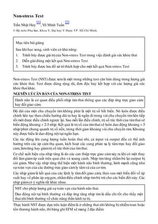 Non-stress Test
Trần Nhật Huy
[1]
, Võ Minh Tuấn
[2]
© Bộ môn Phụ Sản, Khoa Y, Đại học Y Dược TP. Hồ Chí Minh.
Mục tiêu bài giảng
Sau khi học xong, sinh viên có khả năng:
1. Trình bày được giá trị của Non-stress Test trong việc đánh giá sức khỏe thai
2. Diễn giải đúng một kết quả Non-stress Test
3. Trình bày được lưu đồ xử trí thích hợp cho một kết quả Non-stress Test
Non-stress Test (NST) được xemlà một trong những test căn bản dùng trong lượng giá
sức khỏe thai. Test được dùng rộng rãi, đơn độc hay kết hợp với các lượng giá sức
khỏe thai khác.
NGUYÊN LÝCĂN BẢN CỦA NON-STRESS TEST
Hành não là cơ quan điều phối nhịp tim thai thông qua các đáp ứng trực giao cảm
hay đối giao cảm.
Độ dài của một chu chuyển tim không phải là một trị số bất biến. Nó luôn được điều
chỉnh liên tục theo chiều hướng dài ra hay là ngắn đi trong vài chu chuyển timliên tiếp
rồi mới được điều chỉnh ngược lại. Sau mỗi lần điều chỉnh, trị số tức thời của tim thai sẽ
biến động khoảng ± 2-3 nhịp. Kết quả là trị số của timthai sẽ luôn dao động khoảng ± 5
nhịp/phút chung quanh trị số nền, trong thời gian khoảng vài chu chuyển tim. Khoảng
này được hiểu là dao động nội tại ngắn hạn.
Các tác động lên cung lượng tuần hoàn thai nhi, cả input và output đều có thể ảnh
hưởng trên các áp cảm thụ quan, kích hoạt các cung phản xạ ly tâm trực hay đối giao
cảm, làmtăng hay giảmtrị số tức thời của timthai.
Cơ chế xuất hiện của nhịp tăng là do các can thiệp trực giao cảmxảy ra khi có một thay
đổi làm giảm áp suất trên quai chủ và xoang cảnh. Nhịp tim tăng nhằm bù lại output bị
sút giảm. Như vậy nhịp tăng thể hiện một hành não bình thường, lành mạnh cũng như
sự toàn vẹn của các đường trực giao cảmly tâmvà của cơ tim.
Các nhịp giảm là kết quả của các lệnh ly tâm đối giao cảm, theo sau một biến đổi về áp
suất hay về phân áp oxygen, nhằmđiều chỉnh nhịp timbù trừ cho các biến đổi này. Các
nhịp giảmcó ý nghĩa rất khác nhau.
NST cho phép lượng giá sự toàn vẹn của hành não thai.
Dao động nội tại bình thường và đáp ứng tăng nhịp tim là dấu chỉ tốt cho thấy một
thai nhi bình thường về chức năng thần kinh tự trị.
Thực hành NST được dựa trên luận điểmlà ở những thai nhi không bị nhiễmtoan hoặc
tổn thương hành não, thì băng ghi EFM sẽ mang 2 đặc điểm:
 