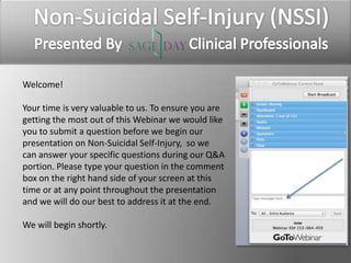 Welcome!	
  	
  
	
  
Your	
  ,me	
  is	
  very	
  valuable	
  to	
  us.	
  To	
  ensure	
  you	
  are	
  
ge8ng	
  the	
  most	
  out	
  of	
  this	
  Webinar	
  we	
  would	
  like	
  
you	
  to	
  submit	
  a	
  ques,on	
  before	
  we	
  begin	
  our	
  
presenta,on	
  on	
  Non-­‐Suicidal	
  Self-­‐Injury,	
  	
  so	
  we	
  
can	
  answer	
  your	
  speciﬁc	
  ques,ons	
  during	
  our	
  Q&A	
  
por,on.	
  Please	
  type	
  your	
  ques,on	
  in	
  the	
  comment	
  
box	
  on	
  the	
  right	
  hand	
  side	
  of	
  your	
  screen	
  at	
  this	
  
,me	
  or	
  at	
  any	
  point	
  throughout	
  the	
  presenta,on	
  
and	
  we	
  will	
  do	
  our	
  best	
  to	
  address	
  it	
  at	
  the	
  end.	
  	
  
	
  
We	
  will	
  begin	
  shortly.	
  
 