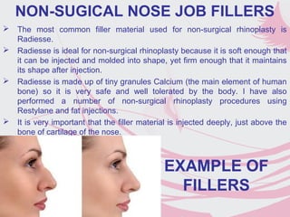 NON-SUGICAL NOSE JOB FILLERS
 The most common filler material used for non-surgical rhinoplasty is
Radiesse.
 Radiesse is ideal for non-surgical rhinoplasty because it is soft enough that
it can be injected and molded into shape, yet firm enough that it maintains
its shape after injection.
 Radiesse is made up of tiny granules Calcium (the main element of human
bone) so it is very safe and well tolerated by the body. I have also
performed a number of non-surgical rhinoplasty procedures using
Restylane and fat injections.
 It is very important that the filler material is injected deeply, just above the
bone of cartilage of the nose.
EXAMPLE OF
FILLERS
 