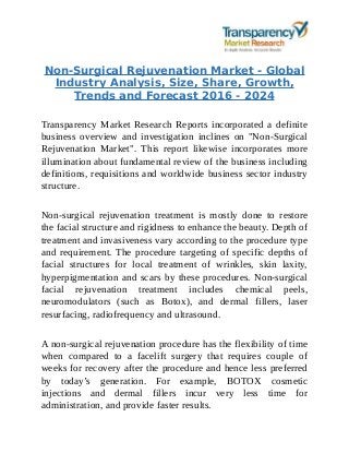 Non-Surgical Rejuvenation Market - Global
Industry Analysis, Size, Share, Growth,
Trends and Forecast 2016 - 2024
Transparency Market Research Reports incorporated a definite
business overview and investigation inclines on "Non-Surgical
Rejuvenation Market". This report likewise incorporates more
illumination about fundamental review of the business including
definitions, requisitions and worldwide business sector industry
structure.
Non-surgical rejuvenation treatment is mostly done to restore
the facial structure and rigidness to enhance the beauty. Depth of
treatment and invasiveness vary according to the procedure type
and requirement. The procedure targeting of specific depths of
facial structures for local treatment of wrinkles, skin laxity,
hyperpigmentation and scars by these procedures. Non-surgical
facial rejuvenation treatment includes chemical peels,
neuromodulators (such as Botox), and dermal fillers, laser
resurfacing, radiofrequency and ultrasound.
A non-surgical rejuvenation procedure has the flexibility of time
when compared to a facelift surgery that requires couple of
weeks for recovery after the procedure and hence less preferred
by today’s generation. For example, BOTOX cosmetic
injections and dermal fillers incur very less time for
administration, and provide faster results.
 