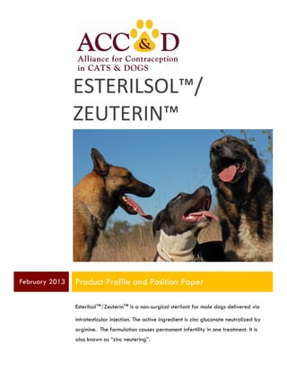  

ESTERILSOL™/	
  
ZEUTERIN™

February 2013

Product Profile and Position Paper
Esterilsol™/Zeuterin™ is a non-surgical sterilant for male dogs delivered via
intratesticular injection. The active ingredient is zinc gluconate neutralized by
arginine. The formulation causes permanent infertility in one treatment. It is
also known as “zinc neutering”.

 