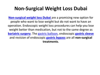 Non-Surgical Weight Loss Dubai
Non-surgical weight loss Dubai are a promising new option for
people who want to lose weight but do not want to have an
operation. Endoscopic weight loss procedures can help you lose
weight better than medication, but not to the same degree as
bariatric surgery. The gastric balloon, endoscopic gastric sleeve
and revision of endoscopic gastric bypass are all non-surgical
treatments.
 
