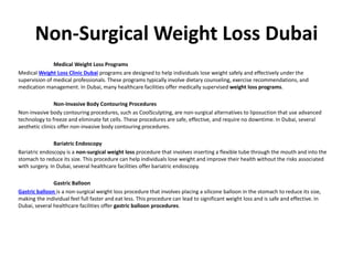 Non-Surgical Weight Loss Dubai
Medical Weight Loss Programs
Medical Weight Loss Clinic Dubai programs are designed to help individuals lose weight safely and effectively under the
supervision of medical professionals. These programs typically involve dietary counseling, exercise recommendations, and
medication management. In Dubai, many healthcare facilities offer medically supervised weight loss programs.
Non-Invasive Body Contouring Procedures
Non-invasive body contouring procedures, such as CoolSculpting, are non-surgical alternatives to liposuction that use advanced
technology to freeze and eliminate fat cells. These procedures are safe, effective, and require no downtime. In Dubai, several
aesthetic clinics offer non-invasive body contouring procedures.
Bariatric Endoscopy
Bariatric endoscopy is a non-surgical weight loss procedure that involves inserting a flexible tube through the mouth and into the
stomach to reduce its size. This procedure can help individuals lose weight and improve their health without the risks associated
with surgery. In Dubai, several healthcare facilities offer bariatric endoscopy.
Gastric Balloon
Gastric balloon is a non-surgical weight loss procedure that involves placing a silicone balloon in the stomach to reduce its size,
making the individual feel full faster and eat less. This procedure can lead to significant weight loss and is safe and effective. In
Dubai, several healthcare facilities offer gastric balloon procedures.
 