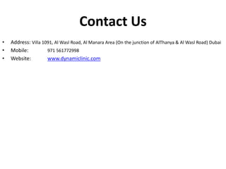Contact Us
• Address: Villa 1091, Al Wasl Road, Al Manara Area (On the junction of AlThanya & Al Wasl Road) Dubai
• Mobile: 971 561772998
• Website: www.dynamiclinic.com
 