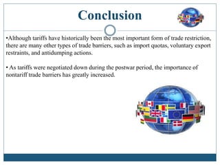 Conclusion
•Although tariffs have historically been the most important form of trade restriction,
there are many other types of trade barriers, such as import quotas, voluntary export
restraints, and antidumping actions.
• As tariffs were negotiated down during the postwar period, the importance of
nontariff trade barriers has greatly increased.
 