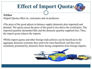 Effect of Import Quotas
Effect
•Import Quotas effect on consumers and on producers.
•The price of the good adjusts to balance supply (domestic plus imported) and
demand. The quota causes the price of the good to rise above the world price. The
imported quantity demanded falls and the domestic quantity supplied rises. Thus,
the import quota reduces the imports.
•While import quotas and other foreign trade policies can be beneficial to the
aggregate domestic economy they tend to be most beneficial, and thus most
commonly promoted by, domestic firms facing competition from foreign imports.
 