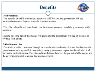 Benefits
Who Benefits
•The benefits of tariffs are uneven. Because a tariff is a tax, the government will see
increased revenue as imports enter the domestic market.
•The effect of tariffs and trade barriers on businesses, consumers and the government shifts
over time.
•During this time period, businesses will profit and the government will see an increase in
revenue from duties.
The Bottom Line
•Free trade benefits consumers through increased choice and reduced prices, but because the
global economy brings with it uncertainty, many governments impose tariffs and other trade
barriers to protect industry. There is a delicate balance between the pursuit of efficiencies and
the government's need to ensure low unemployment.
 