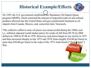 Historical Example/Effects
•In 1959, the U.S. government established the Mandatory Oil Import Quota
program (MOIP), which restricted the amount of imported crude oil and refined
products allowed into the United States and gave preferential treatment to oil
imports from Canada, Mexico, and, somewhat later, Venezuela.
•The collective effort to raise oil prices was unsuccessful during the 1960s; real
i.e., inflation adjusted world market prices for crude oil fell from $9.78 (in 2004
dollars) in 1960 to $7.08 in 1970. However, real prices began to rise slowly in 1971
and then increased sharply in late 1973 and 1974, from roughly $10.00 per barrel to
more than $36.00 per barrel in the wake of the 1973 Arab-Israeli (“Yom Kippur”)
War.
 