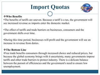 Import Quotas
Who Benefits
•The benefits of tariffs are uneven. Because a tariff is a tax, the government will
see increased revenue as imports enter the domestic market.
•The effect of tariffs and trade barriers on businesses, consumers and the
government shifts over time.
•During this time period, businesses will profit and the government will see an
increase in revenue from duties.
The Bottom Line
•Free trade benefits consumers through increased choice and reduced prices, but
because the global economy brings with it uncertainty, many governments impose
tariffs and other trade barriers to protect industry. There is a delicate balance
between the pursuit of efficiencies and the government's need to ensure low
unemployment.
 