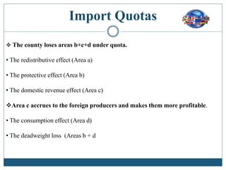 Import Quotas
 The county loses areas b+c+d under quota.
• The redistributive effect (Area a)
• The protective effect (Area b)
• The domestic revenue effect (Area c)
Area c accrues to the foreign producers and makes them more profitable.
• The consumption effect (Area d)
• The deadweight loss (Areas b + d
 