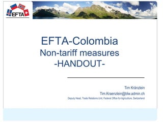 EFTA-Colombia
Non-tariff measures
-HANDOUT-
Tim Kränzlein
Tim.Kraenzlein@blw.admin.ch
Deputy Head, Trade Relations Unit, F...
