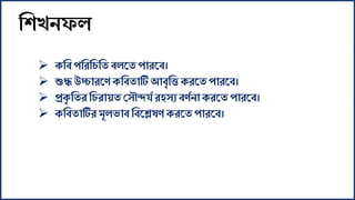 শশখনফল
 েশব পশরশিশত বলকত পারকব।
 শুদ্ধ উচ্চারকে েশবতাটি আবৃশি েরকত পারকব।
 প্রেৃ শতর শিরায়ত স ৌন্দর্য রহ য বেযনােরকত পারকব।
 েশবতাটিরমূলভাব শবকেষে েরকত পারকব।
 