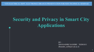 Security and Privacy in Smart City
Applications
VJTI-ELECTRICAL DEPT. ELECTRONICS BRANCH PRESENTATION FOR NON-TECHNICAL SEMINAR
BY :
DHANASHRI NANDRE 202081011
dhnandre_m20@el.vjti.ac.in
1
 