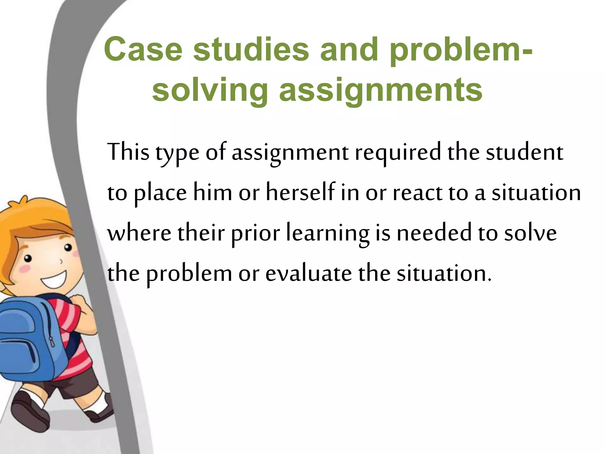 Case studies and problem-solving 
assignments 
This type of assignment required the student 
to place him or herself in or react to a situation 
where their prior learning is needed to solve 
the problem or evaluate the situation. 
 