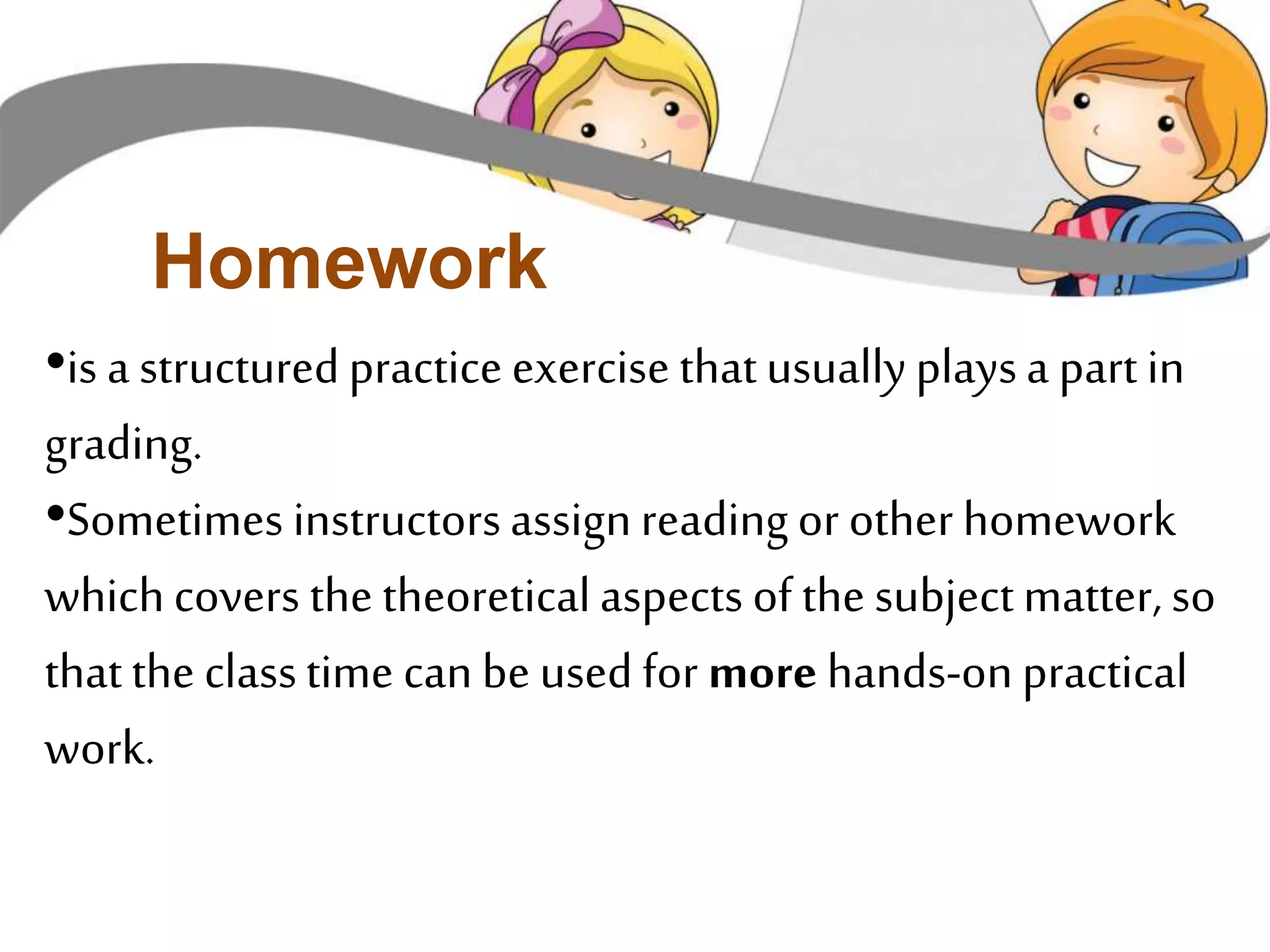 Homework 
•is a structured practice exercise that usually plays a part in 
grading. 
•Sometimes instructors assign reading or other homework 
which covers the theoretical aspects of the subject matter, so 
that the class time can be used for more hands-on practical 
work. 
 