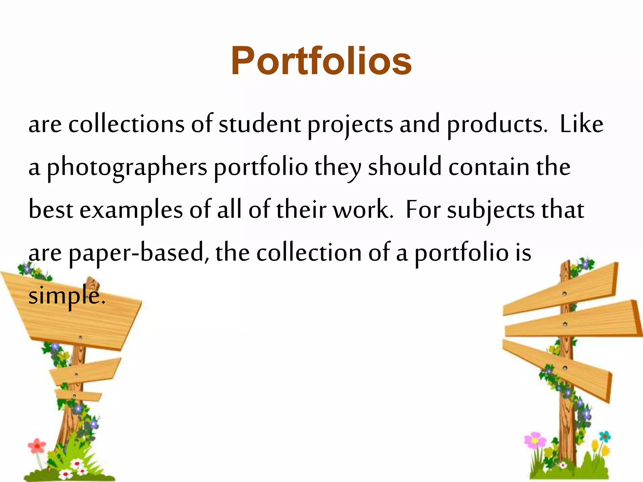 Portfolios 
are collections of student projects and products. Like 
a photographers portfolio they should contain the 
best examples of all of their work. For subjects that 
are paper-based, the collection of a portfolio is 
simple. 
 