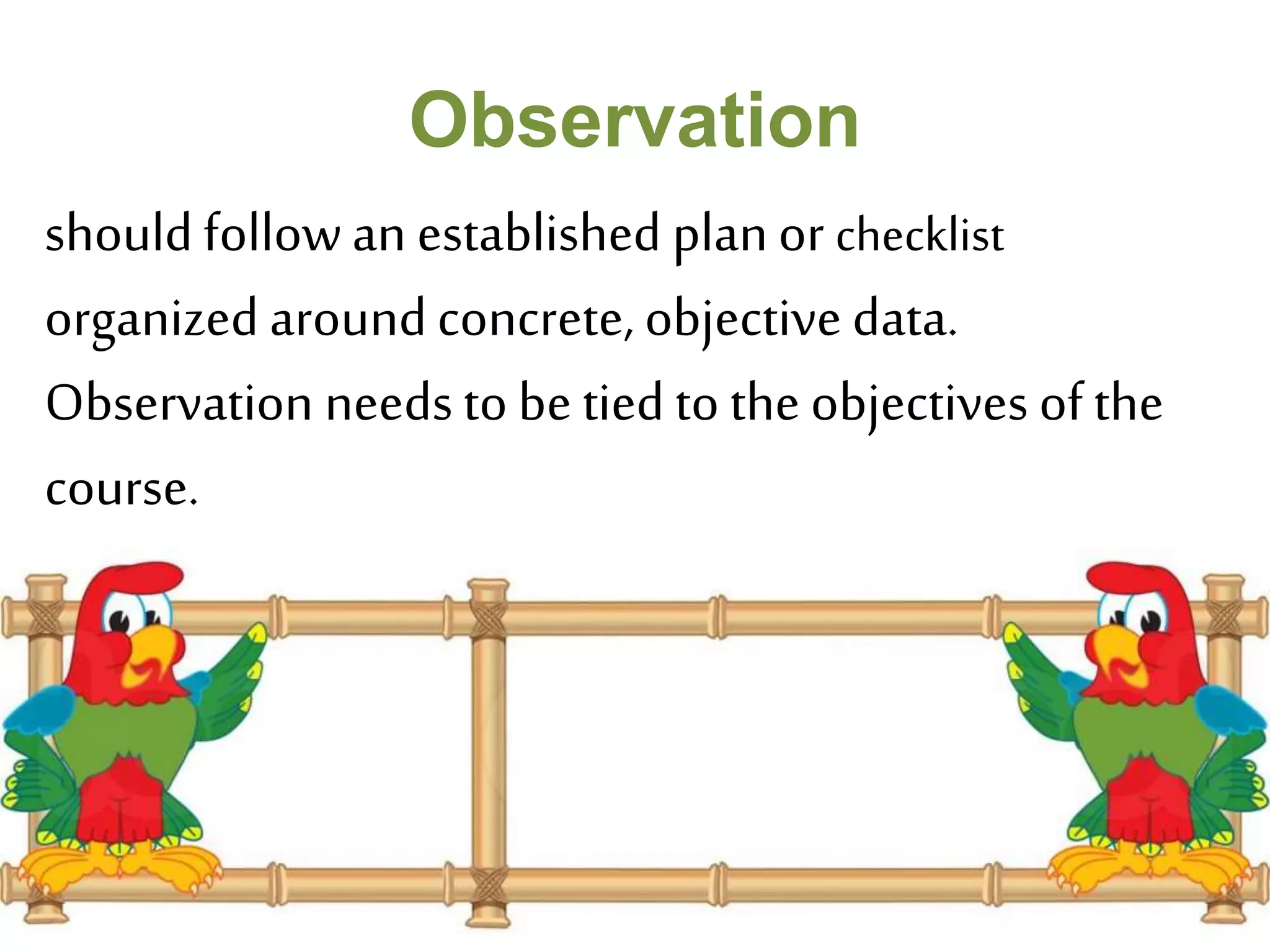 Observation 
should follow an established plan or checklist 
organized around concrete, objective data. 
Observation needs to be tied to the objectives of the 
course. 
 