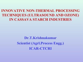 INNOVATIVE NON-THERMAL PROCESSING
TECHNIQUES (ULTRASOUND AND OZONE)
IN CASSAVA STARCH INDUSTRIES
Dr.T.Krishnakumar
Scientist (Agrl.Process Engg.)
ICAR-CTCRI
 